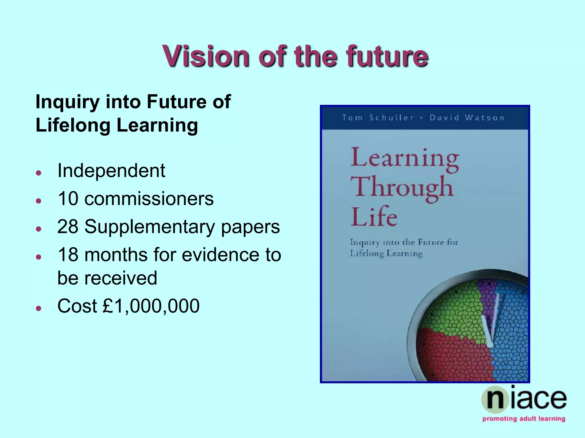 Vision of the future
Inquiry into Future of
Lifelong Learning

   Independent
   10 commissioners
   28 Supplementary papers
   18 months for evidence to
    be received
   Cost £1,000,000
 
