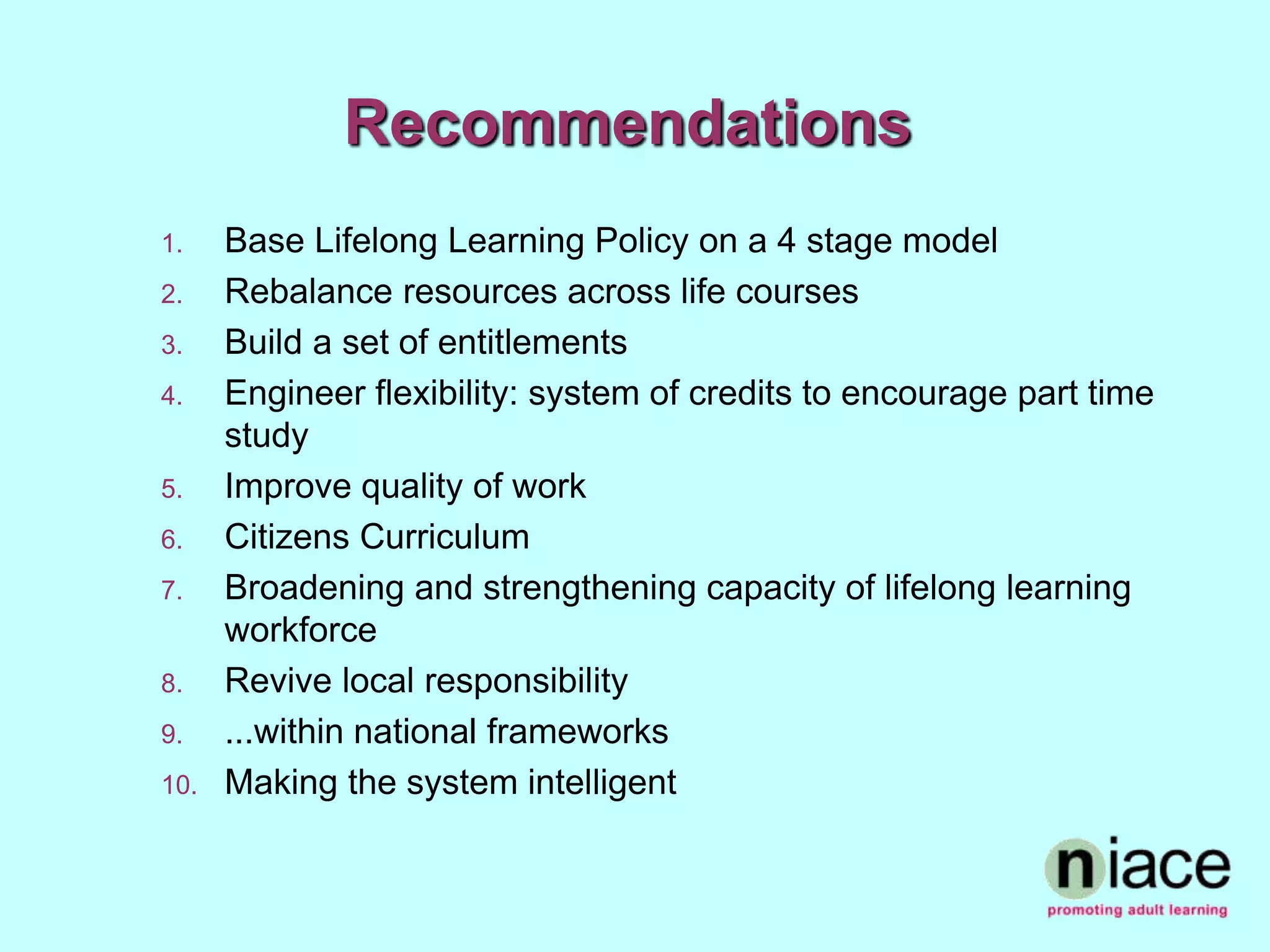 Recommendations
1.    Base Lifelong Learning Policy on a 4 stage model
2.    Rebalance resources across life courses
3.    Build a set of entitlements
4.    Engineer flexibility: system of credits to encourage part time
      study
5.    Improve quality of work
6.    Citizens Curriculum
7.    Broadening and strengthening capacity of lifelong learning
      workforce
8.    Revive local responsibility
9.    ...within national frameworks
10.   Making the system intelligent
 