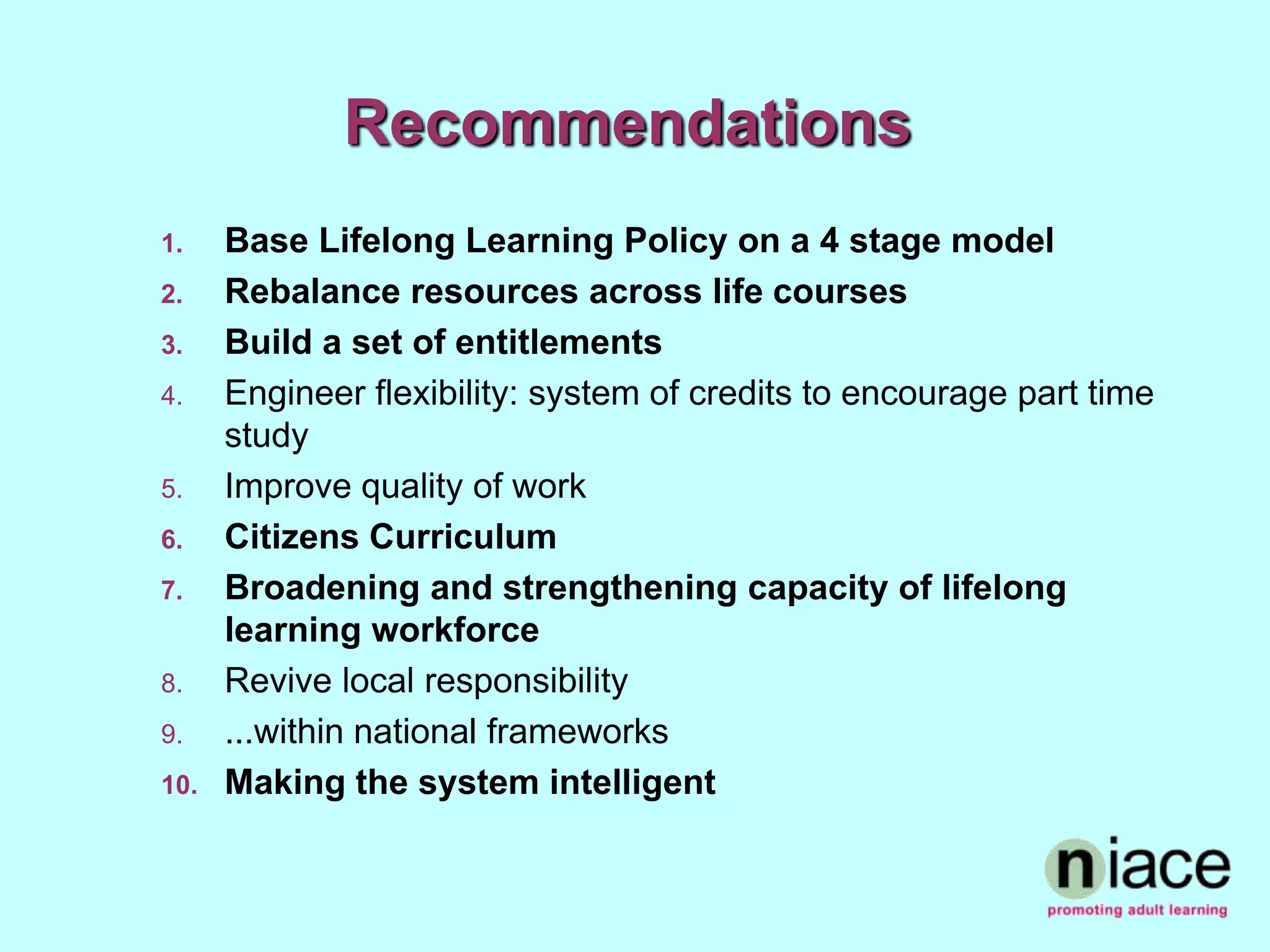 Recommendations
1.    Base Lifelong Learning Policy on a 4 stage model
2.    Rebalance resources across life courses
3.    Build a set of entitlements
4.    Engineer flexibility: system of credits to encourage part time
      study
5.    Improve quality of work
6.    Citizens Curriculum
7.    Broadening and strengthening capacity of lifelong
      learning workforce
8.    Revive local responsibility
9.    ...within national frameworks
10.   Making the system intelligent
 