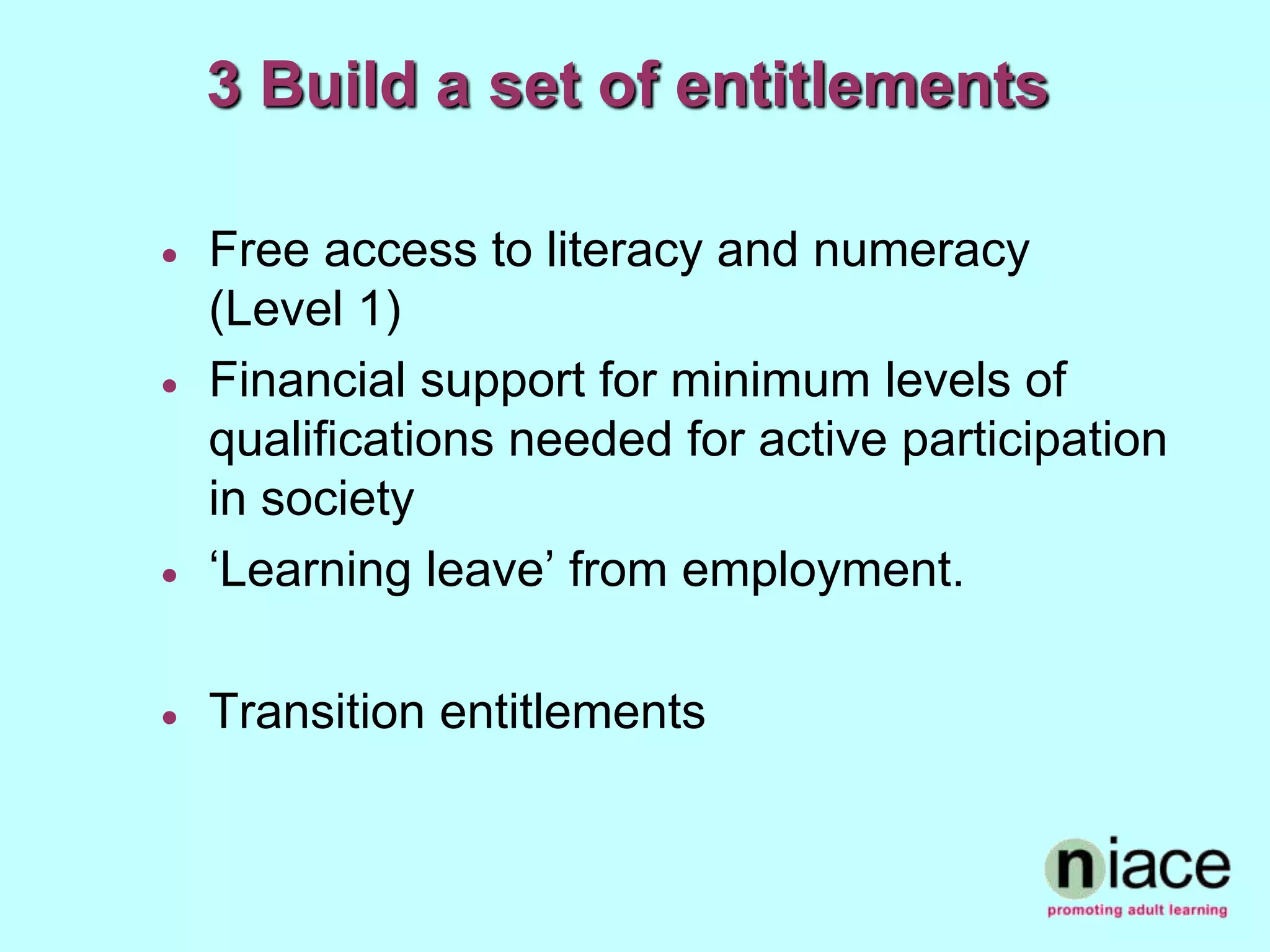 3 Build a set of entitlements

   Free access to literacy and numeracy
    (Level 1)
   Financial support for minimum levels of
    qualifications needed for active participation
    in society
   ‘Learning leave’ from employment.

   Transition entitlements
 
