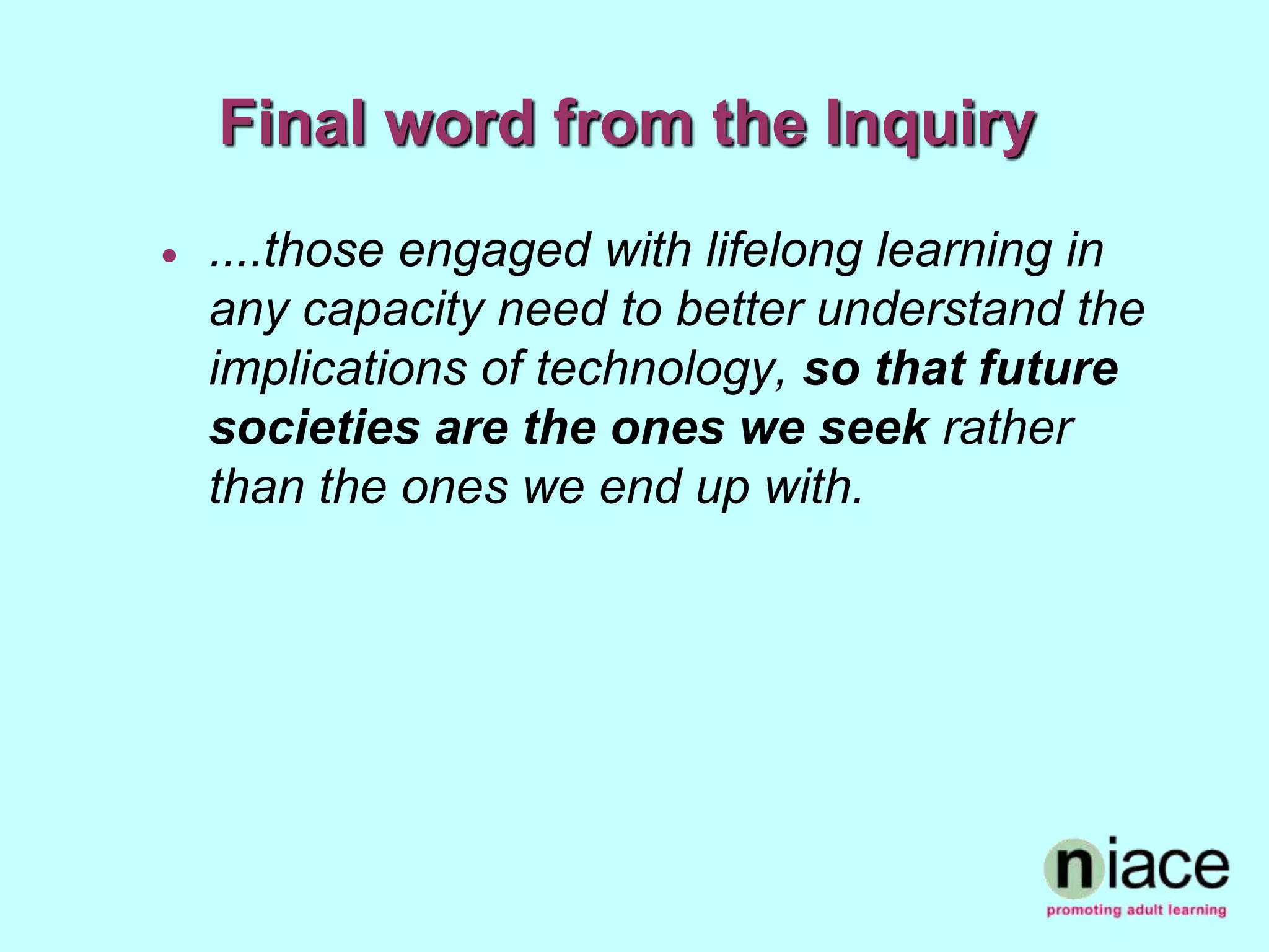 Final word from the Inquiry
   ....those engaged with lifelong learning in
    any capacity need to better understand the
    implications of technology, so that future
    societies are the ones we seek rather
    than the ones we end up with.
 