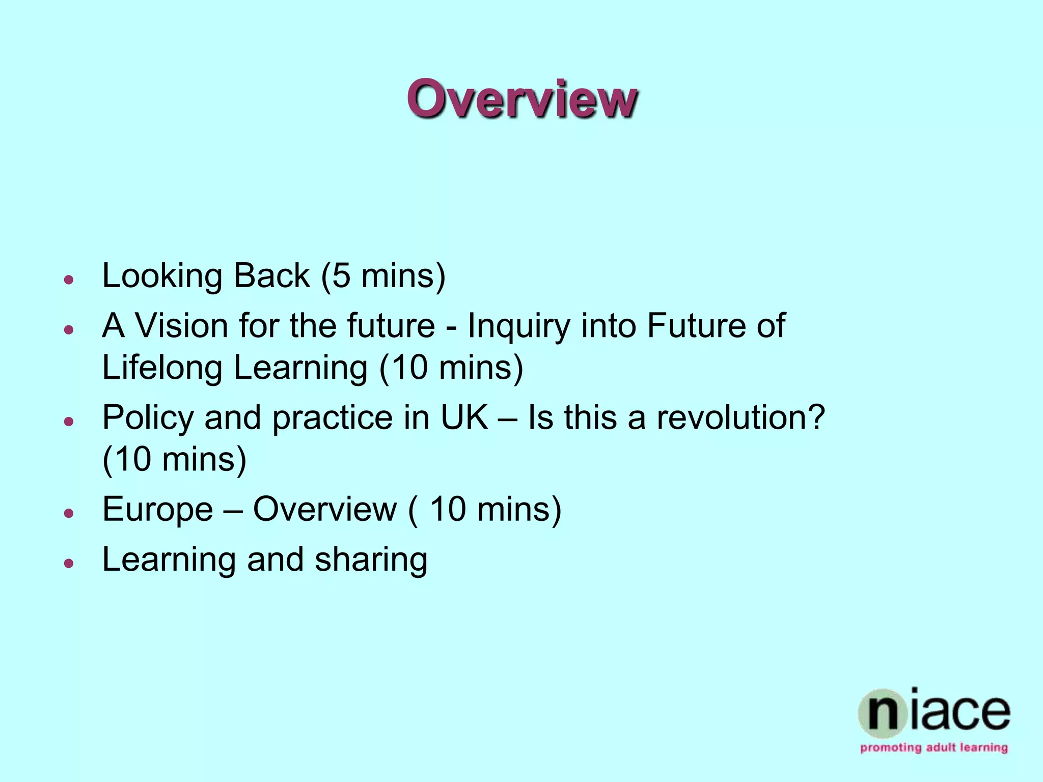 Overview


   Looking Back (5 mins)
   A Vision for the future - Inquiry into Future of
    Lifelong Learning (10 mins)
   Policy and practice in UK – Is this a revolution?
    (10 mins)
   Europe – Overview ( 10 mins)
   Learning and sharing
 
