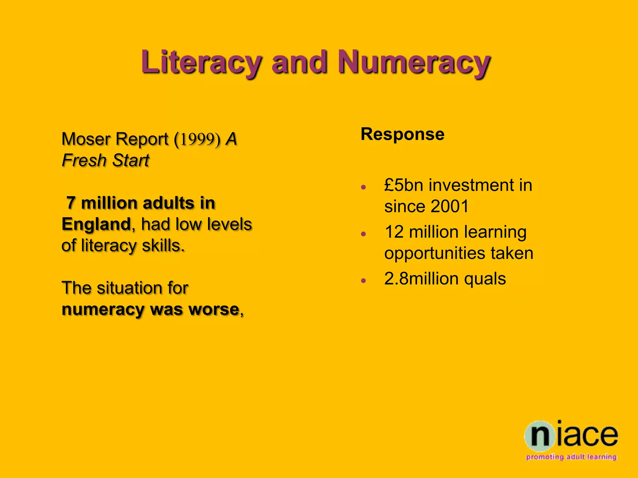 Literacy and Numeracy

Moser Report (1999) A     Response
Fresh Start
                             £5bn investment in
7 million adults in           since 2001
England, had low levels      12 million learning
of literacy skills.           opportunities taken
                             2.8million quals
The situation for
numeracy was worse,
 