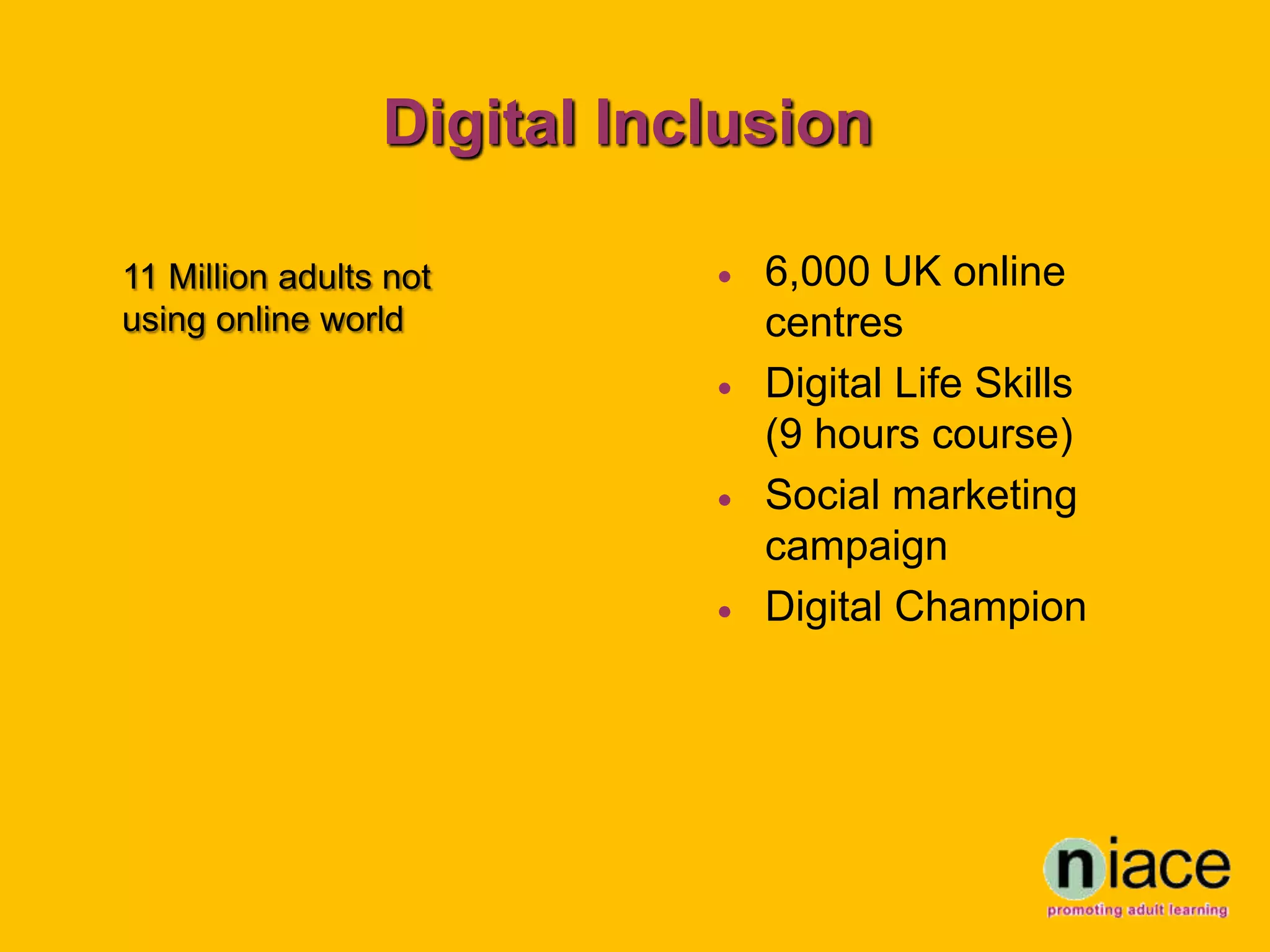 Digital Inclusion

11 Million adults not          6,000 UK online
using online world              centres
                               Digital Life Skills
                                (9 hours course)
                               Social marketing
                                campaign
                               Digital Champion
 