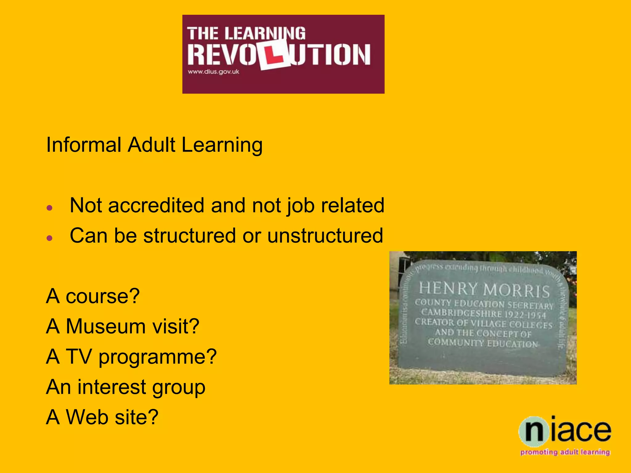 Informal Adult Learning

   Not accredited and not job related
   Can be structured or unstructured

A course?
A Museum visit?
A TV programme?
An interest group
A Web site?
 