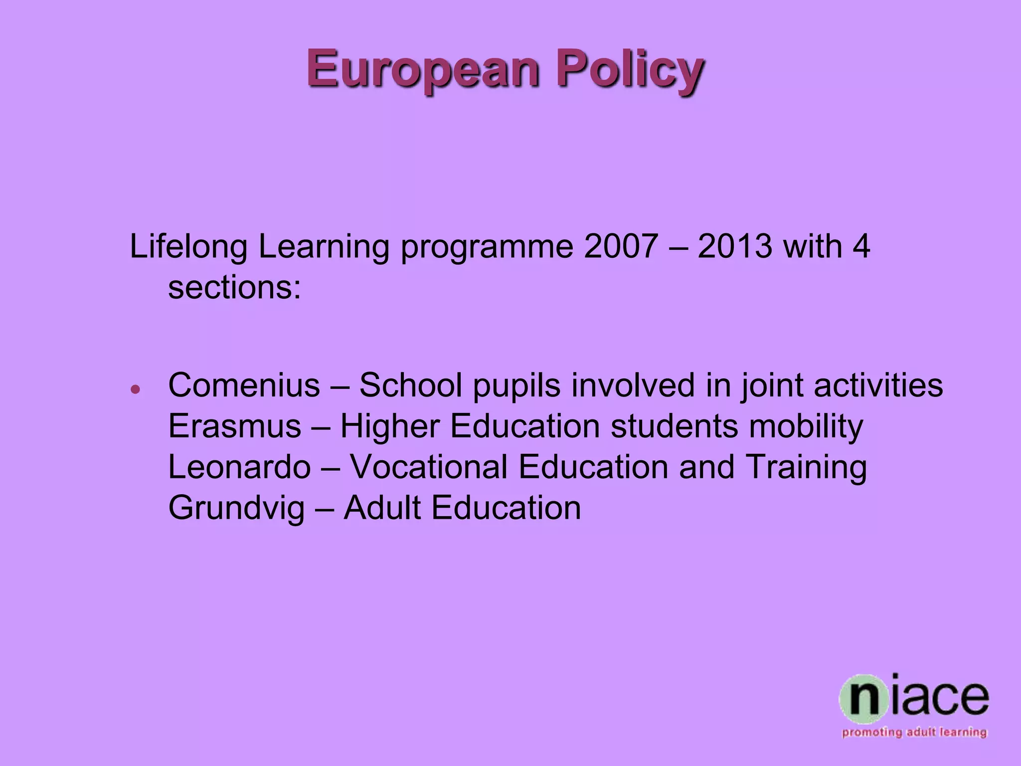 European Policy


Lifelong Learning programme 2007 – 2013 with 4
   sections:

   Comenius – School pupils involved in joint activities
    Erasmus – Higher Education students mobility
    Leonardo – Vocational Education and Training
    Grundvig – Adult Education
 