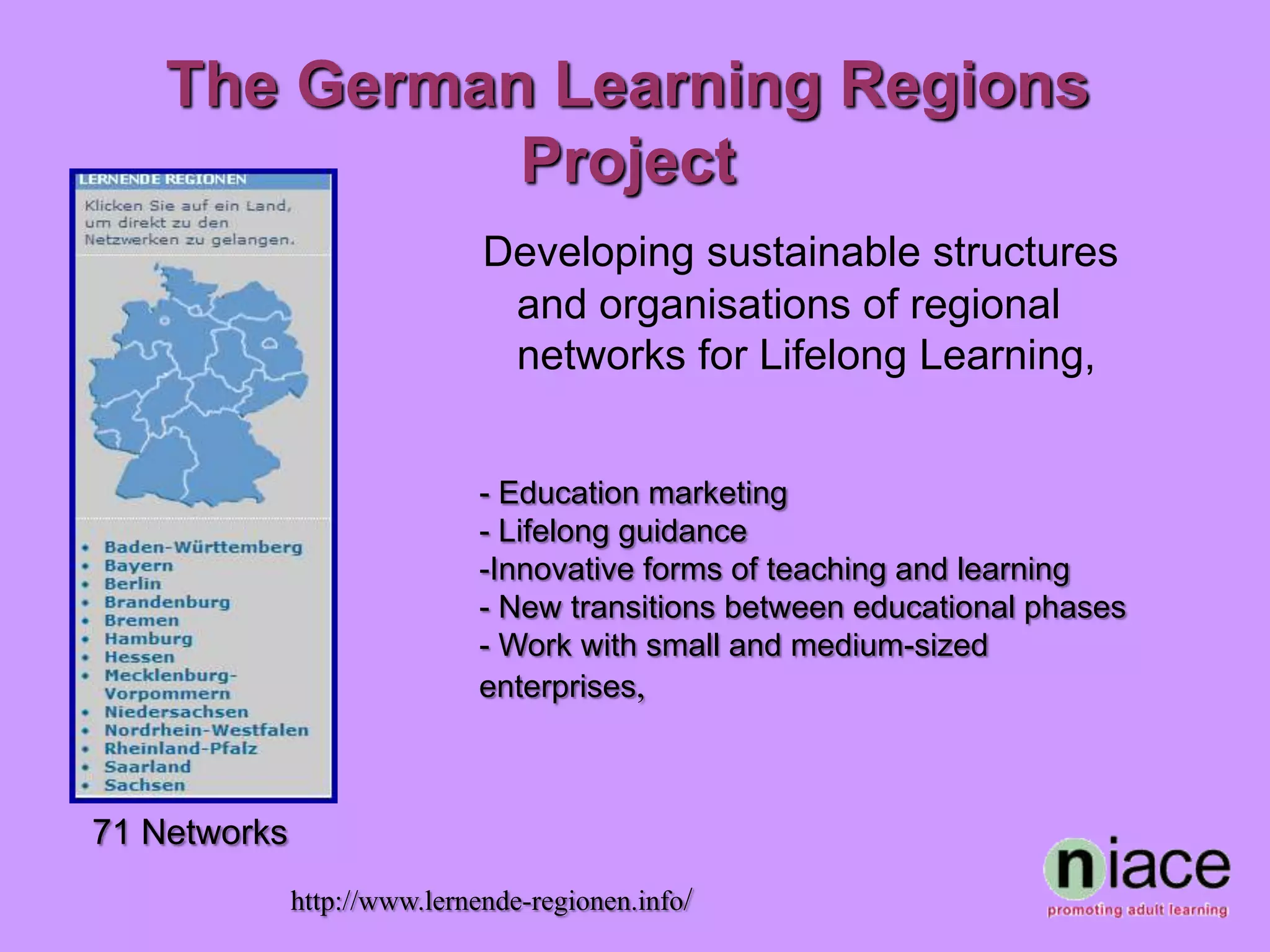 The German Learning Regions
              Project
                              Developing sustainable structures
                               and organisations of regional
                               networks for Lifelong Learning,


                             - Education marketing
                             - Lifelong guidance
                             -Innovative forms of teaching and learning
                             - New transitions between educational phases
                             - Work with small and medium-sized
                             enterprises,



71 Networks
              http://www.lernende-regionen.info/
 