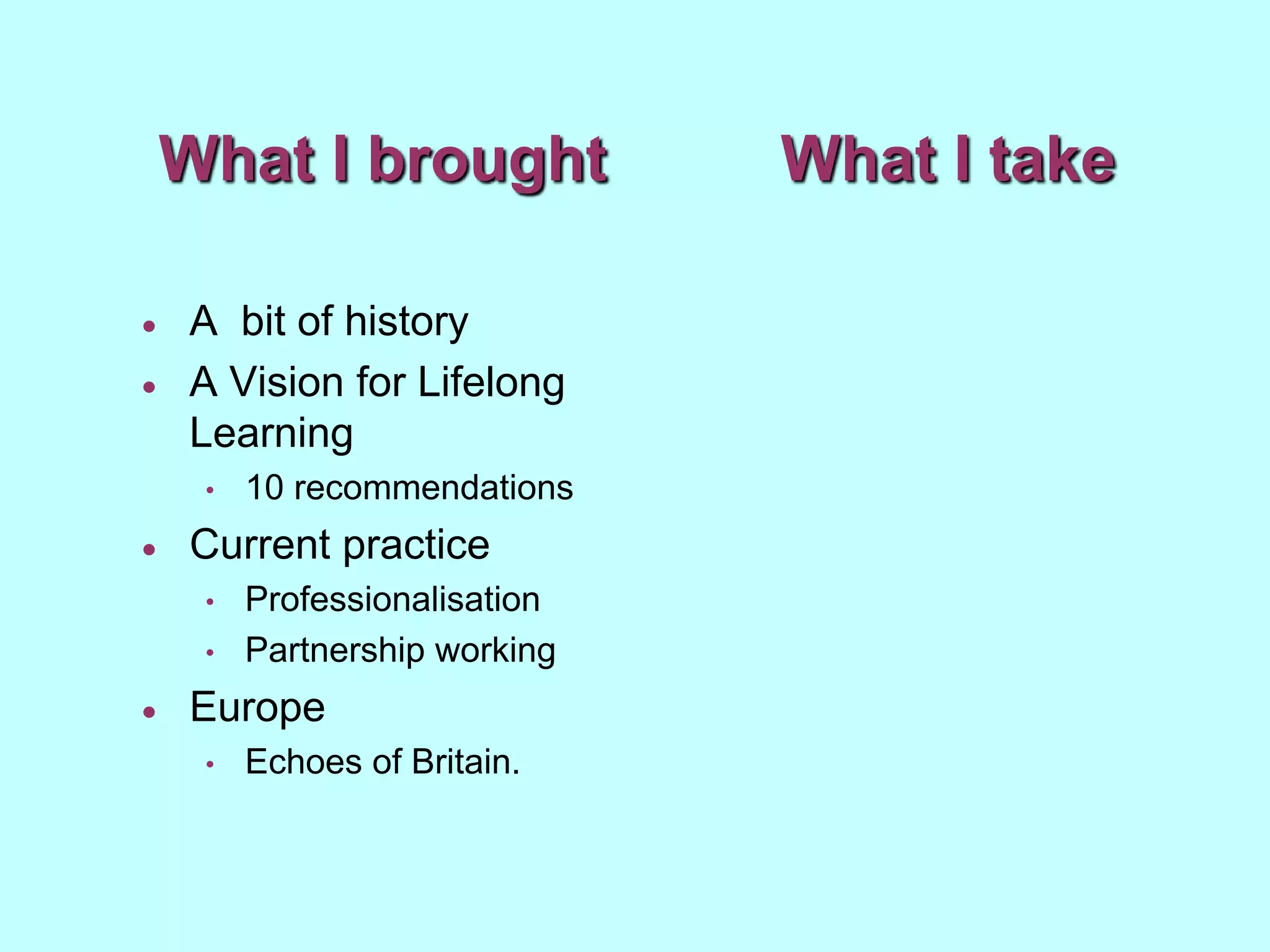 What I brought             What I take

   A bit of history
   A Vision for Lifelong
    Learning
     •   10 recommendations
   Current practice
     •   Professionalisation
     •   Partnership working
   Europe
     •   Echoes of Britain.
 