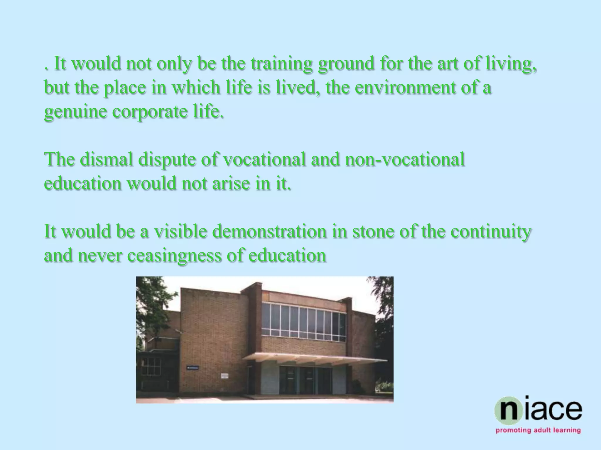 . It would not only be the training ground for the art of living,
but the place in which life is lived, the environment of a
genuine corporate life.

The dismal dispute of vocational and non-vocational
education would not arise in it.

It would be a visible demonstration in stone of the continuity
and never ceasingness of education
 