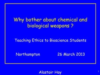 1
Why bother about chemical and
biological weapons ?
Teaching Ethics to Bioscience Students
Northampton 26 March 2013
Alastair Hay
 