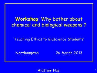 1
Workshop: Why bother about
chemical and biological weapons ?
Teaching Ethics to Bioscience Students
Northampton 26 March 2013
Alastair Hay
 