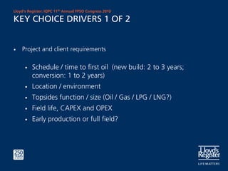 Lloyd’s Register: IQPC 11th Annual FPSO Congress 2010

KEY CHOICE DRIVERS 1 OF 2


•   Project and client requirements

      •   Schedule / time to first oil (new build: 2 to 3 years;
          conversion: 1 to 2 years)
      •   Location / environment
      •   Topsides function / size (Oil / Gas / LPG / LNG?)
      •   Field life, CAPEX and OPEX
      •   Early production or full field?
 