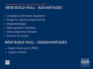 Lloyd’s Register: IQPC 11th Annual FPSO Congress 2010

    NEW BUILD HULL - ADVANTAGES

•       Compliance with latest regulations
•       Design for required service and life
•       Integrated design
•       High standard of detailing
•       Service experience fed back
•       Inclusion of margins

    NEW BUILD HULL - DISADVANTAGES
    •    Higher initial costs (CAPEX)
    •    Longer schedule
 