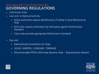 Lloyd’s Register: IQPC 11th Annual FPSO Congress 2010

GOVERNING REGULATIONS
•   Classification Rules
•   Local and / or National Authority
      •   Some authorities require identification of Safety Critical Elements (ie.
          Hull)
      •   SCEs then require verification by third party against Performance
          Standard
      •   Class rules provide appropriate Performance Standard

•   Flag state
      •   International conventions for ships
      •   SOLAS, MARPOL, LOADLINE, TONNAGE
      •   Disconnectable FPSOs effectively become ships – flag becomes relevant
 