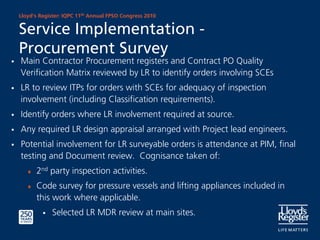 Lloyd’s Register: IQPC 11th Annual FPSO Congress 2010


Service Implementation -
Procurement Survey
Main Contractor Procurement registers and Contract PO Quality
Verification Matrix reviewed by LR to identify orders involving SCEs
LR to review ITPs for orders with SCEs for adequacy of inspection
involvement (including Classification requirements).
Identify orders where LR involvement required at source.
Any required LR design appraisal arranged with Project lead engineers.
Potential involvement for LR surveyable orders is attendance at PIM, final
testing and Document review. Cognisance taken of:
   ♦   2nd party inspection activities.
   ♦   Code survey for pressure vessels and lifting appliances included in
       this work where applicable.
            Selected LR MDR review at main sites.
 
