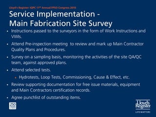 Lloyd’s Register: IQPC 11th Annual FPSO Congress 2010


Service Implementation -
Main Fabrication Site Survey
 Instructions passed to the surveyors in the form of Work Instructions and
 VWIs.
 Attend Pre-inspection meeting to review and mark up Main Contractor
 Quality Plans and Procedures.
 Survey on a sampling basis, monitoring the activities of the site QA/QC
 team, against approved plans.
 Attend selected tests.
    ♦   Hydrotests, Loop Tests, Commissioning, Cause & Effect, etc.
 Review supporting documentation for free issue materials, equipment
 and Main Contractors certification records.
 Agree punchlist of outstanding items.
 