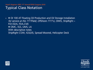 Lloyd’s Register: IQPC 11th Annual FPSO Congress 2010

Typical Class Notation

•     OI 100 AT Floating Oil Production and Oil Storage Installation
    for service at the ????Field, Offshore ???? LI, OIWS, ShipRight –
    FOI (SDA, FDA,CM)
      OMC, IGS, UMS, LA
    With descriptive notes
    ShipRight COW, IGS(LR), Spread Moored, Helicopter Deck
 