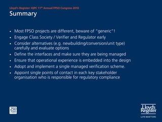 Lloyd’s Register: IQPC 11th Annual FPSO Congress 2010

Summary

•   Most FPSO projects are different, beware of “generic”!
•   Engage Class Society / Verifier and Regulator early
•   Consider alternatives (e.g. newbuilding/conversion/unit type)
    carefully and evaluate options
•   Define the interfaces and make sure they are being managed
•   Ensure that operational experience is embedded into the design
•   Adopt and implement a single managed verification scheme.
•   Appoint single points of contact in each key stakeholder
    organisation who is responsible for regulatory compliance
 
