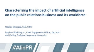 Characterising the impact of artificial intelligence
on the public relations business and its workforce
Alastair McCapra, CEO, CIPR
Stephen Waddington, Chief Engagement Officer, Ketchum
and Visiting Professor, Newcastle University
 