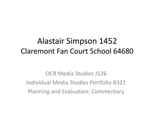 Alastair Simpson 1452
Claremont Fan Court School 64680
OCR Media Studies J526
Individual Media Studies Portfolio B321
Planning and Evaluation: Commentary
 