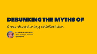 DEBUNKING THE MYTHS OF
Cross-disciplinary collaboration
ALASTAIR SIMPSON
Head of Design, Atlassian  
@alanstairs
 