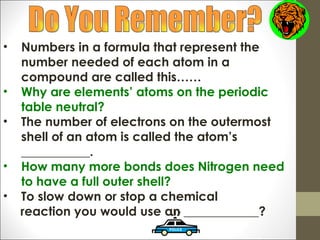 •   Numbers in a formula that represent the
    number needed of each atom in a
    compound are called this……
•   Why are elements’ atoms on the periodic
    table neutral?
•   The number of electrons on the outermost
    shell of an atom is called the atom’s
    ___________.
•   How many more bonds does Nitrogen need
    to have a full outer shell?
•   To slow down or stop a chemical
    reaction you would use an ____________?
 