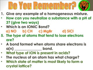 1. Give any example of a homogeneous mixture.
• How can you neutralize a substance with a pH of
   3? (give two ways)
• Which is an IONIC Bond?
   a) NO      b) CH  c) MgBr        d) SiCl
5. The type of atoms that tend to lose electrons
   are?
• A bond formed when atoms share electrons is
   a(n) _______________ bond.
• What type of ION is present in acids?
• The nucleus of an atom has what charge?
• Which state of matter is most likely to form a
   crystal lattice?
 