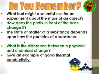 •   What tool might a scientist use for an
    experiment about the mass of an object?
•   How does the prefix in front of the base
    change it?
•   The state of matter of a substance depends
    upon how the particles of a substance
    _________.
•   What is the difference between a physical
    and chemical change?
•   Give an example of good thermal
    conductivity.
 