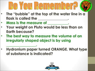 •   The “bubble” at the top of the water line in a
    flask is called the ________________.
•   Mass is the measure of ___________.
•   Your weight on Pluto would be less than on
    Earth because?
•   The best way to measure the volume of an
    irregularly shaped object is by using
    ________________.
•   Hydronium paper turned ORANGE. What type
    of substance is indicated?
 