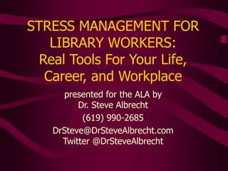 STRESS MANAGEMENT FOR
LIBRARY WORKERS:
Real Tools For Your Life,
Career, and Workplace
presented for the ALA by
Dr. Steve Albrecht
(619) 990-2685
DrSteve@DrSteveAlbrecht.com
Twitter @DrSteveAlbrecht
 