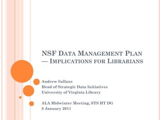 NSF DATA MANAGEMENT PLAN
— IMPLICATIONS FOR LIBRARIANS


Andrew Sallans
Head of Strategic Data Initiatives
University of Virginia Library

ALA Midwinter Meeting, STS HT DG
8 January 2011
 