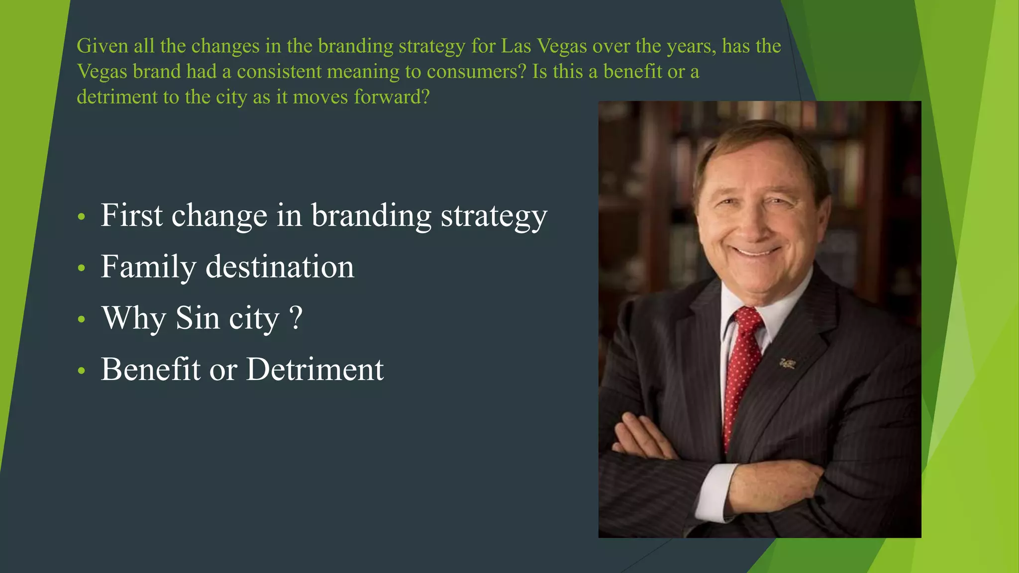 Given all the changes in the branding strategy for Las Vegas over the years, has the
Vegas brand had a consistent meaning to consumers? Is this a benefit or a
detriment to the city as it moves forward?
• First change in branding strategy
• Family destination
• Why Sin city ?
• Benefit or Detriment
 