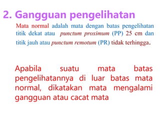 Apabila suatu mata batas
pengelihatannya di luar batas mata
normal, dikatakan mata mengalami
gangguan atau cacat mata
2. Gangguan pengelihatan
Mata normal adalah mata dengan batas pengelihatan
titik dekat atau punctum proximum (PP) 25 cm dan
titik jauh atau punctum remotum (PR) tidak terhingga.
 