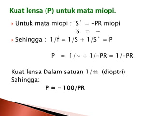 Untuk mata miopi : S` = -PR miopi
S = ∼
 Sehingga : 1/f = 1/S + 1/S` = P
P = 1/∼ + 1/-PR = 1/-PR
Kuat lensa Dalam satuan 1/m (dioptri)
Sehingga:
P = - 100/PR
 