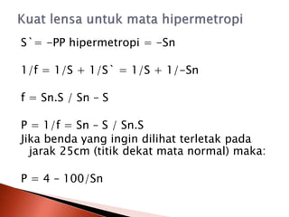 S`= -PP hipermetropi = -Sn
1/f = 1/S + 1/S` = 1/S + 1/-Sn
f = Sn.S / Sn – S
P = 1/f = Sn – S / Sn.S
Jika benda yang ingin dilihat terletak pada
jarak 25cm (titik dekat mata normal) maka:
P = 4 – 100/Sn
 