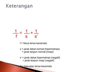 = +
1 1 1
f s s’
f = fokus lensa kacamata
s = jarak dekat normal (hipermetropi)
= jarak terjauh normal (miopi)
s’ = jarak dekat hipermetropi (negatif)
= jarak terjauh miopi (negatif)
P = kekuatan lensa kacamata
 