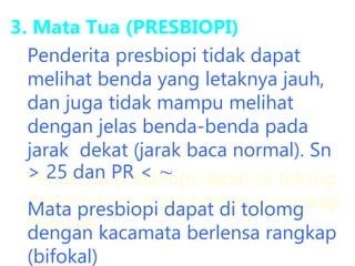3. Mata Tua (PRESBIOPI)
Penderita presbiopi dapat di tolong
dengan kaca mata berlensa rangkap
(bifokal)
Penderita presbiopi tidak dapat
melihat benda yang letaknya jauh,
dan juga tidak mampu melihat
dengan jelas benda-benda pada
jarak dekat (jarak baca normal). Sn
> 25 dan PR < ∼
Mata presbiopi dapat di tolomg
dengan kacamata berlensa rangkap
(bifokal)
 