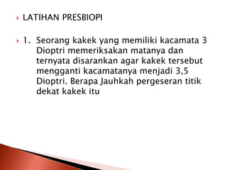  LATIHAN PRESBIOPI
 1. Seorang kakek yang memiliki kacamata 3
Dioptri memeriksakan matanya dan
ternyata disarankan agar kakek tersebut
mengganti kacamatanya menjadi 3,5
Dioptri. Berapa Jauhkah pergeseran titik
dekat kakek itu
 