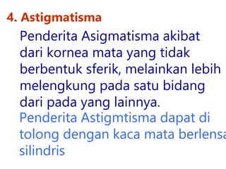 4. Astigmatisma
Penderita Astigmtisma dapat di
tolong dengan kaca mata berlensa
silindris
Penderita Asigmatisma akibat
dari kornea mata yang tidak
berbentuk sferik, melainkan lebih
melengkung pada satu bidang
dari pada yang lainnya.
 