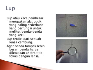 Lup atau kaca pembesar
merupakan alat optik
yang paling sederhana
yang berfungsi untuk
melihat benda-benda
yang kecil.
Lup terdiri dari sebuah
lensa cembung.
Agar benda tampak lebih
besar, benda harus
diletakkan antara titik
fokus dengan lensa.
 