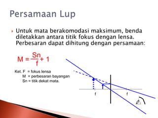  Untuk mata berakomodasi maksimum, benda
diletakkan antara titik fokus dengan lensa.
Perbesaran dapat dihitung dengan persamaan:
M =
Sn
f
+ 1
Ket. F = fokus lensa
M = perbesaran bayangan
Sn = titik dekat mata.
f f
 