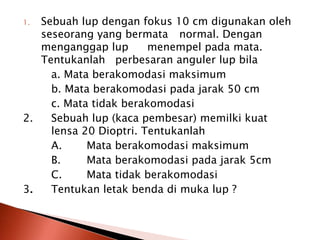 1. Sebuah lup dengan fokus 10 cm digunakan oleh
seseorang yang bermata normal. Dengan
menganggap lup menempel pada mata.
Tentukanlah perbesaran anguler lup bila
a. Mata berakomodasi maksimum
b. Mata berakomodasi pada jarak 50 cm
c. Mata tidak berakomodasi
2. Sebuah lup (kaca pembesar) memilki kuat
lensa 20 Dioptri. Tentukanlah
A. Mata berakomodasi maksimum
B. Mata berakomodasi pada jarak 5cm
C. Mata tidak berakomodasi
3. Tentukan letak benda di muka lup ?
 