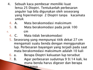 4. Sebuah kaca pembesar memiliki kuat
lensa 25 Dioptri. Tentukanlah perbesaran
anguler lup bila digunakan oleh seseorang
yang hipermetropi 2 Dioptri tanpa kacamata
untuk
4. A. Mata berakomodasi maksimum
5. B. Mata berakomodasi pada jarak 100
4. cm
4. C. Mata tidak berakomodasi
5. Seseorang yang mempunyai titik dekat 27 cm
mengamati suatu benda dengan menggunakan
lup. Perbesaran bayangan yang terjadi pada saat
mata berakomodasi maksimum adalah 10 kali
6. a. Berapa Dioptri kekuatan lup tersebut
7. B. Agar perbesaran sudutnya 9 9/14 kali, ke
mana benda harus digeser dan berapa
besarnya
 
