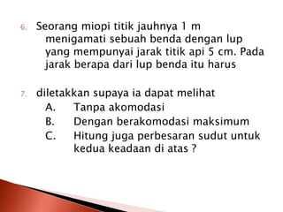 6. Seorang miopi titik jauhnya 1 m
menigamati sebuah benda dengan lup
yang mempunyai jarak titik api 5 cm. Pada
jarak berapa dari lup benda itu harus
7. diletakkan supaya ia dapat melihat
A. Tanpa akomodasi
B. Dengan berakomodasi maksimum
C. Hitung juga perbesaran sudut untuk
kedua keadaan di atas ?
 