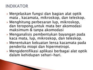  Menjelaskan fungsi dan bagian alat optik
mata , kacamata, mikroskop, dan teleskop.
 Menghitung perbesaran lup, mikroskop,
dan teropong,untuk mata ber akomodasi
maksimum & tanpa akomodasi
 Menganalisis pembentukan bayangan pada
kaca mata, lup, mikroskop, dan teleskop.
 Menentukan kekuatan lensa kacamata pada
penderita miopi dan hipermetropi.
 Mengidentifikasi aplikasi berbagai alat optik
dalam kehidupan sehari-hari.
 