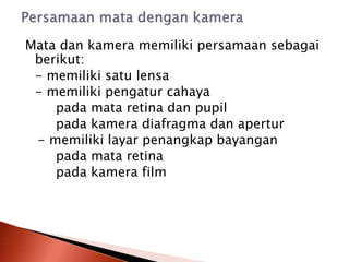 Mata dan kamera memiliki persamaan sebagai
berikut:
- memiliki satu lensa
- memiliki pengatur cahaya
pada mata retina dan pupil
pada kamera diafragma dan apertur
- memiliki layar penangkap bayangan
pada mata retina
pada kamera film
 