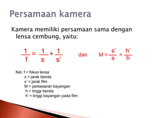 Kamera memiliki persamaan sama dengan
lensa cembung, yaitu:
= +
1 1 1
f s s’
dan M = =
s’ h’
s h
Ket. f = fokus lensa
s = jarak benda
s’ = jarak film
M = perbesaran bayangan
h = tinggi benda
h’ = tinggi bayangan pada film
 