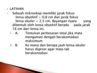  LATIHAN
1. Sebuah mikroskop memiliki jarak fokus
lensa obyektif + 0,8 cm dan jarak fokus
lensa okuler + 2,5 cm. Bayangan nyata yang
dibentuk oleh lensa obyektif berada pada jarak
16 cm dari lensa ini.
1. A. Tentukan perbesaran total jika mata
mengamati dengan berakomodasi
maksimum
2. B. Ke mana dan berapa jauh lensa okuler
harus digeser agar mata tak
berakomodasi
 