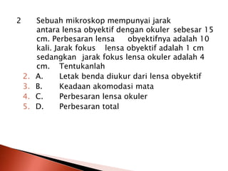 2 Sebuah mikroskop mempunyai jarak
antara lensa obyektif dengan okuler sebesar 15
cm. Perbesaran lensa obyektifnya adalah 10
kali. Jarak fokus lensa obyektif adalah 1 cm
sedangkan jarak fokus lensa okuler adalah 4
cm. Tentukanlah
2. A. Letak benda diukur dari lensa obyektif
3. B. Keadaan akomodasi mata
4. C. Perbesaran lensa okuler
5. D. Perbesaran total
 