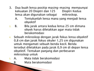 3. Dua buah lensa positip masing-masing mempunyai
kekuatan 20 Dioptri dan 125 Dioptri Kedua
lensa akan digunakan sebagai mikroskop.
A. Tentukanlah lensa mana yang menjadi lensa
obyektif
3. B. Bila jarak antara kedua lensa 25 cm dimana
obyek harus diletakkan agar mata tidak
berakomodasi
4. Sebuah mikroskop dengan jarak fokus lensa obyektif
0,8 cm dan jarak fokus okuler 1,25 cm digunakan
untuk mengamati sebuah benda kecil. Benda
tersebut diletakkan pada jarak 0,9 cm di depan lensa
obyektif. Tentukan panjang dan perbesaran
mikroskop untuk
5. A. Mata tidak berakomodasi
6. B. Mata berakomodasi
 